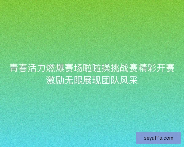 青春活力燃爆赛场啦啦操挑战赛精彩开赛激励无限展现团队风采