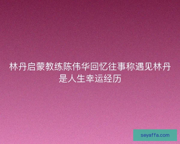 林丹启蒙教练陈伟华回忆往事称遇见林丹是人生幸运经历