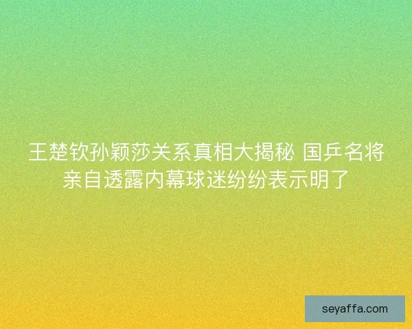 王楚钦孙颖莎关系真相大揭秘 国乒名将亲自透露内幕球迷纷纷表示明了