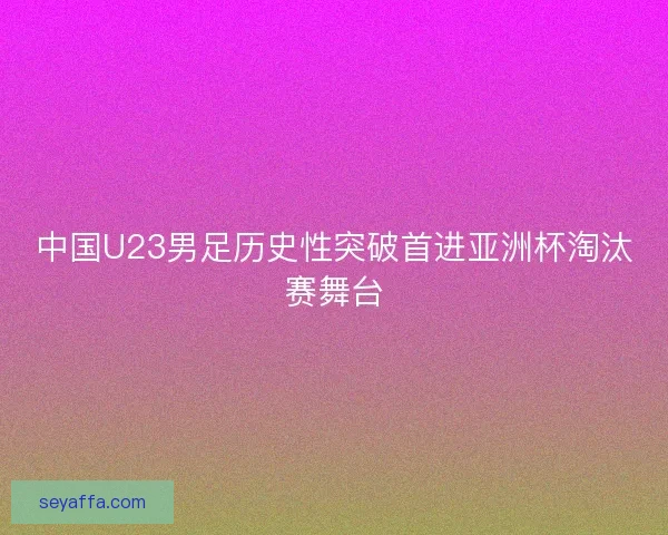 中国U23男足历史性突破首进亚洲杯淘汰赛舞台
