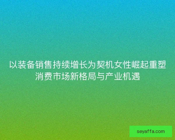 以装备销售持续增长为契机女性崛起重塑消费市场新格局与产业机遇